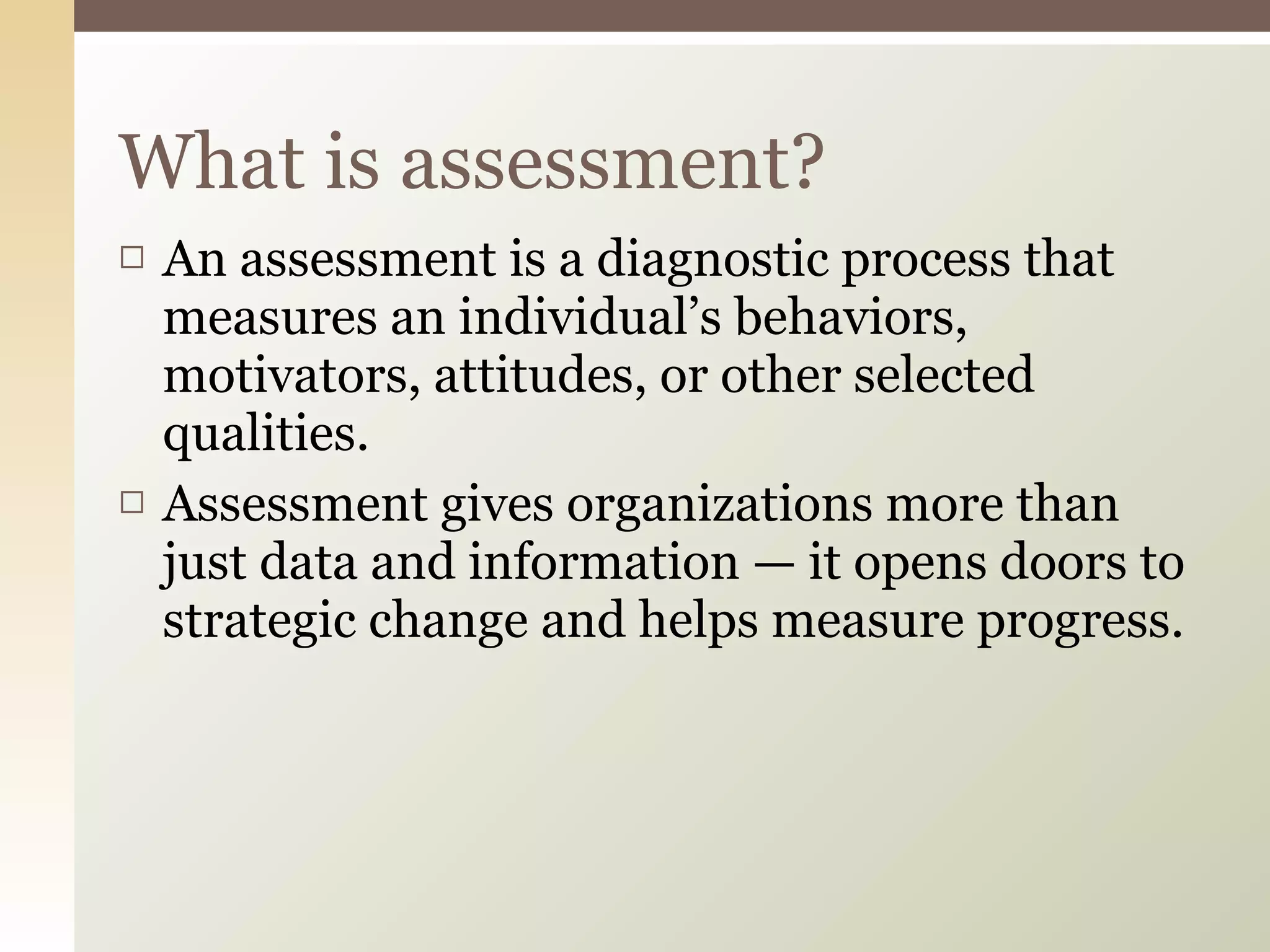 What is assessment? An assessment is a diagnostic process that measures an individual’s behaviors, motivators, attitudes, or other selected qualities.  Assessment gives organizations more than just data and information — it opens doors to strategic change and helps measure progress.  