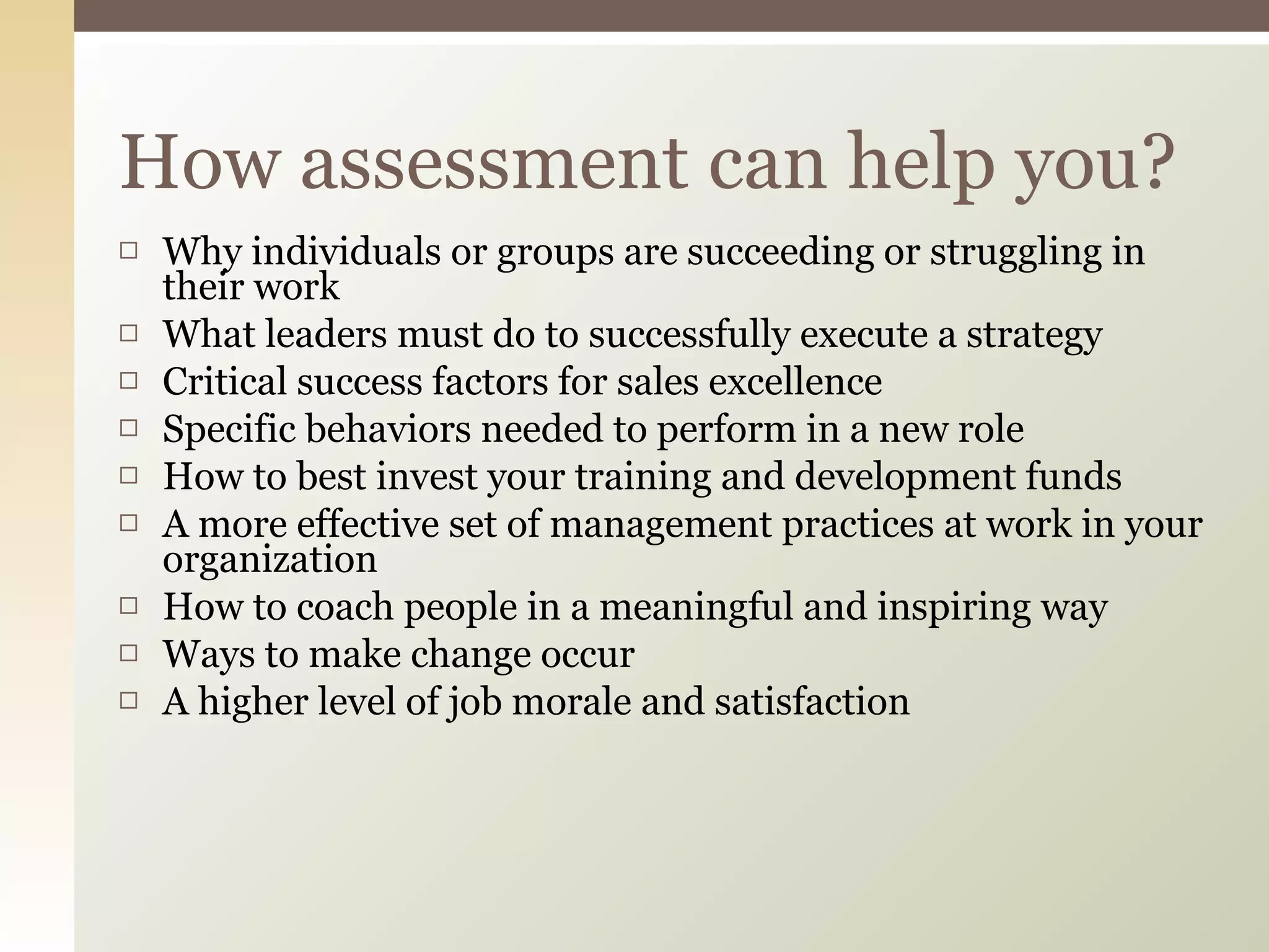 Why individuals or groups are succeeding or struggling in their work What leaders must do to successfully execute a strategy Critical success factors for sales excellence Specific behaviors needed to perform in a new role How to best invest your training and development funds A more effective set of management practices at work in your organization How to coach people in a meaningful and inspiring way Ways to make change occur A higher level of job morale and satisfaction How assessment can help you? 