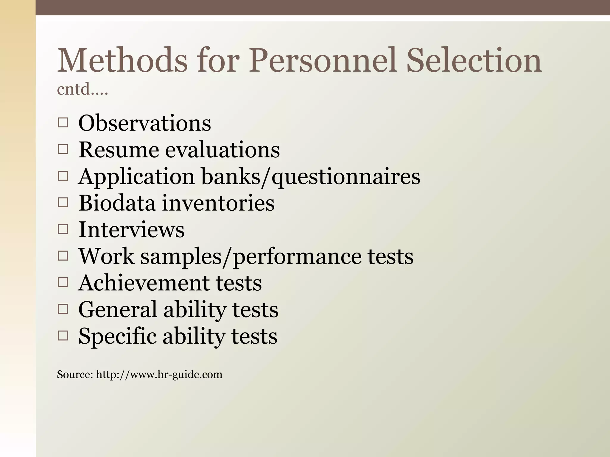 Observations  Resume evaluations  Application banks/questionnaires  Biodata inventories  Interviews  Work samples/performance tests  Achievement tests  General ability tests  Specific ability tests  Source: http://www.hr-guide.com Methods for Personnel Selection  cntd…. 