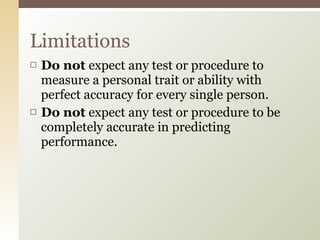 Do not  expect any test or procedure to measure a personal trait or ability with perfect accuracy for every single person.  Do not  expect any test or procedure to be completely accurate in predicting performance.  Limitations 