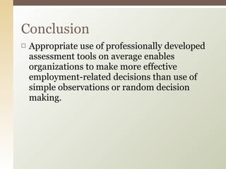 Appropriate use of professionally developed assessment tools on average enables organizations to make more effective employment-related decisions than use of simple observations or random decision making.  Conclusion 