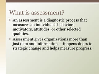 What is assessment? An assessment is a diagnostic process that measures an individual’s behaviors, motivators, attitudes, or other selected qualities.  Assessment gives organizations more than just data and information — it opens doors to strategic change and helps measure progress.  
