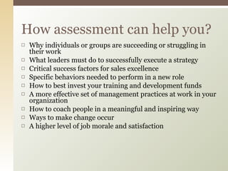 Why individuals or groups are succeeding or struggling in their work What leaders must do to successfully execute a strategy Critical success factors for sales excellence Specific behaviors needed to perform in a new role How to best invest your training and development funds A more effective set of management practices at work in your organization How to coach people in a meaningful and inspiring way Ways to make change occur A higher level of job morale and satisfaction How assessment can help you? 