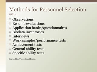 Observations  Resume evaluations  Application banks/questionnaires  Biodata inventories  Interviews  Work samples/performance tests  Achievement tests  General ability tests  Specific ability tests  Source: http://www.hr-guide.com Methods for Personnel Selection  cntd…. 