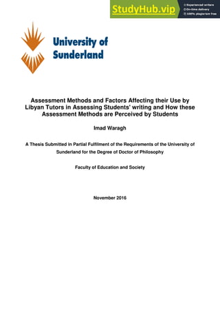 Assessment Methods and Factors Affecting their Use by
Libyan Tutors in Assessing Students' writing and How these
Assessment Methods are Perceived by Students
Imad Waragh
A Thesis Submitted in Partial Fulfilment of the Requirements of the University of
Sunderland for the Degree of Doctor of Philosophy
Faculty of Education and Society
November 2016
 