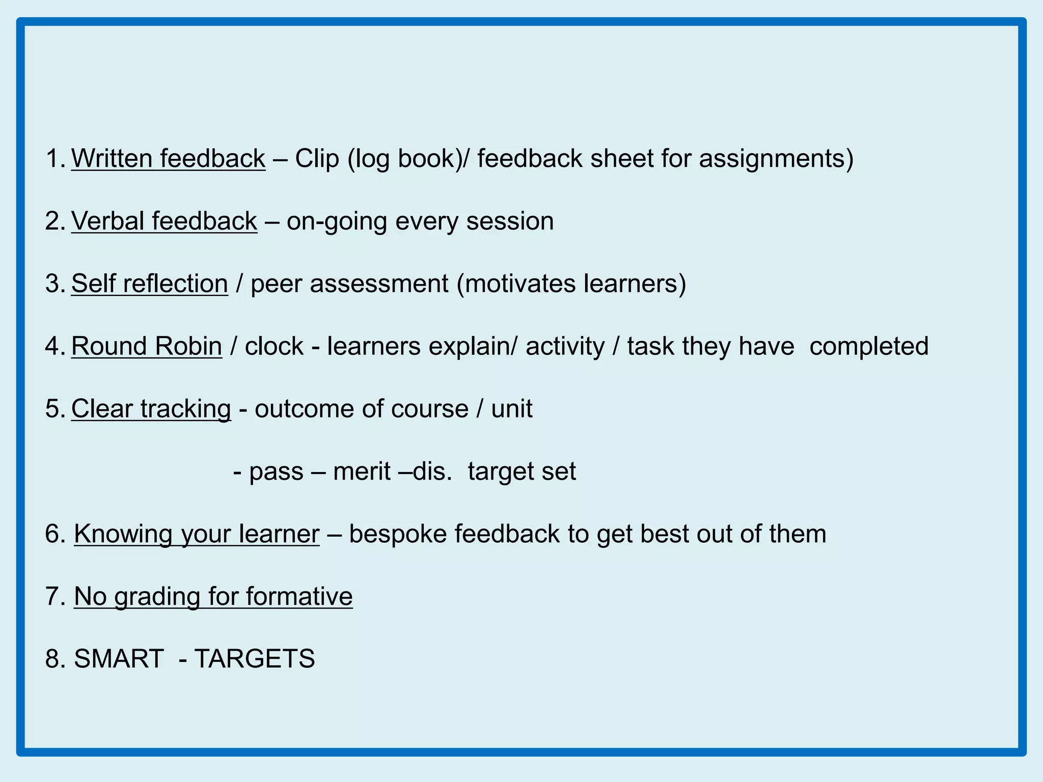 1. Written feedback – Clip (log book)/ feedback sheet for assignments)
2. Verbal feedback – on-going every session
3. Self reflection / peer assessment (motivates learners)
4. Round Robin / clock - learners explain/ activity / task they have completed
5. Clear tracking - outcome of course / unit
- pass – merit –dis. target set

6. Knowing your learner – bespoke feedback to get best out of them
7. No grading for formative
8. SMART - TARGETS

 