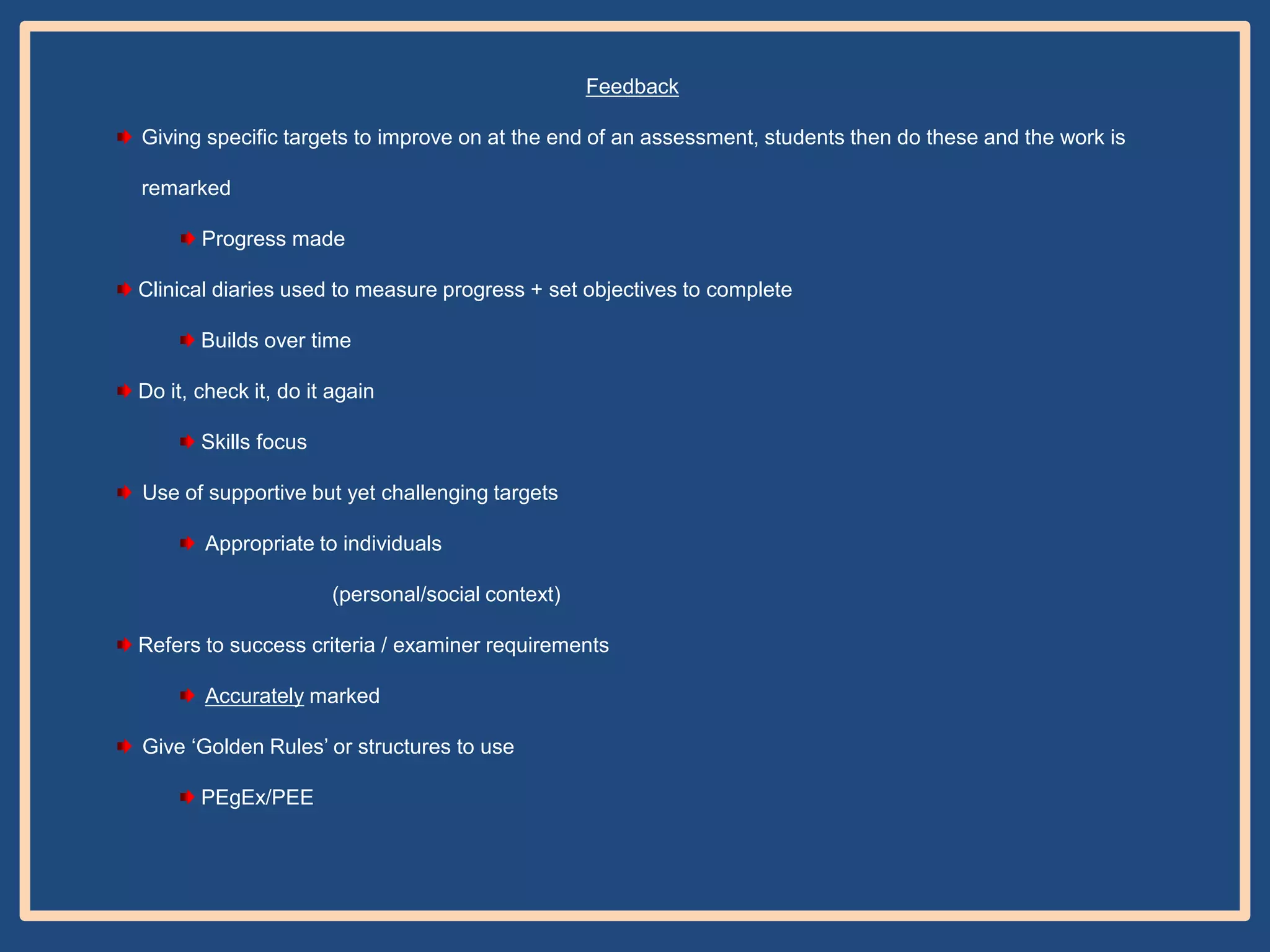 Feedback
Giving specific targets to improve on at the end of an assessment, students then do these and the work is
remarked
Progress made
Clinical diaries used to measure progress + set objectives to complete
Builds over time
Do it, check it, do it again
Skills focus
Use of supportive but yet challenging targets

Appropriate to individuals
(personal/social context)
Refers to success criteria / examiner requirements
Accurately marked
Give „Golden Rules‟ or structures to use
PEgEx/PEE

 