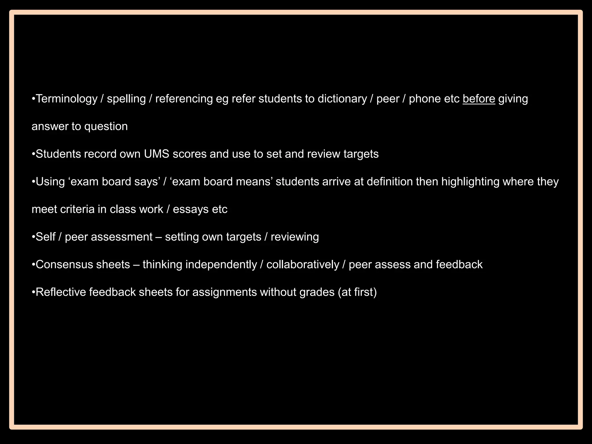•Terminology / spelling / referencing eg refer students to dictionary / peer / phone etc before giving
answer to question

•Students record own UMS scores and use to set and review targets
•Using „exam board says‟ / „exam board means‟ students arrive at definition then highlighting where they
meet criteria in class work / essays etc
•Self / peer assessment – setting own targets / reviewing
•Consensus sheets – thinking independently / collaboratively / peer assess and feedback
•Reflective feedback sheets for assignments without grades (at first)

 