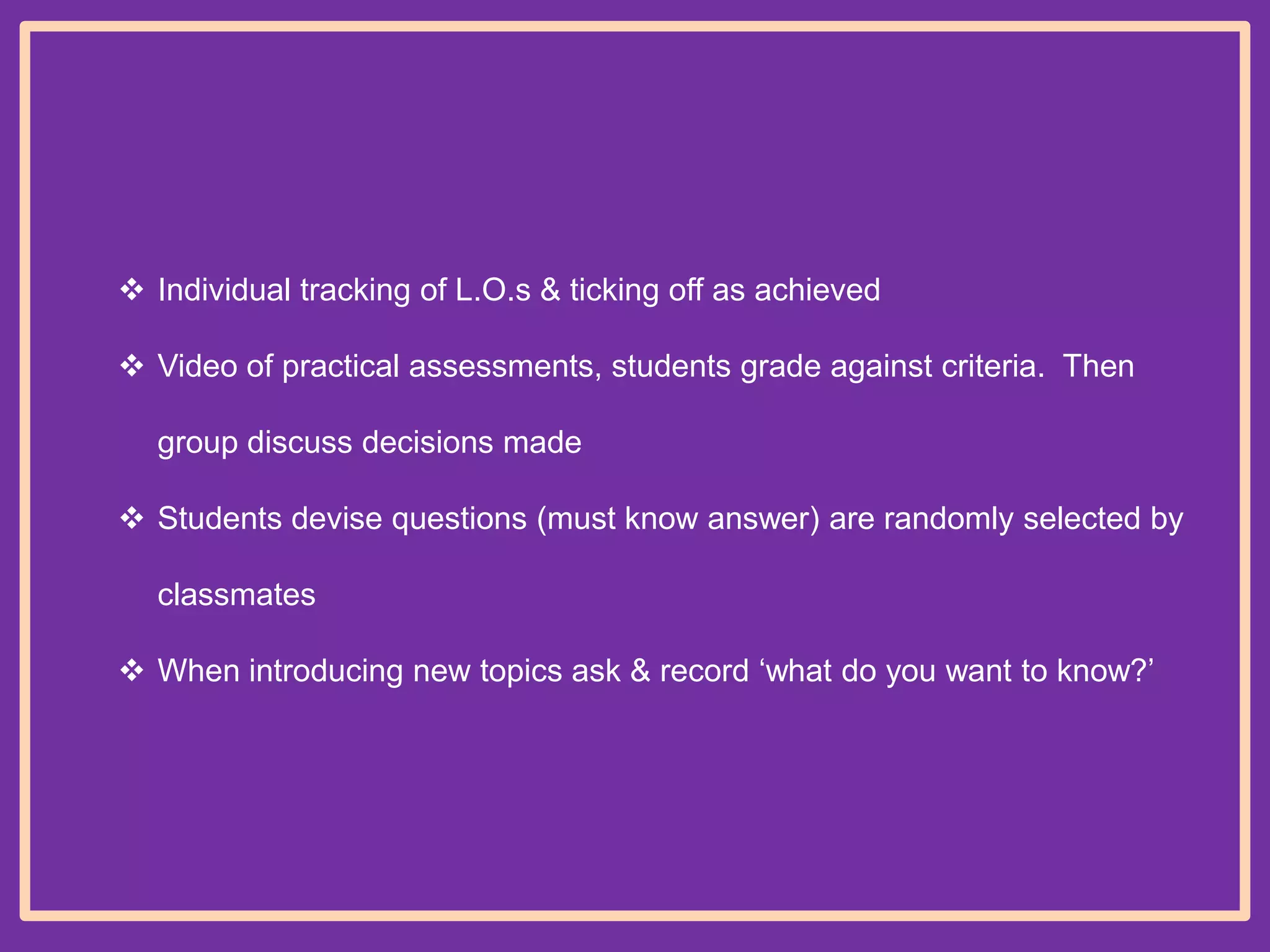  Individual tracking of L.O.s & ticking off as achieved
 Video of practical assessments, students grade against criteria. Then
group discuss decisions made
 Students devise questions (must know answer) are randomly selected by
classmates
 When introducing new topics ask & record „what do you want to know?‟

 