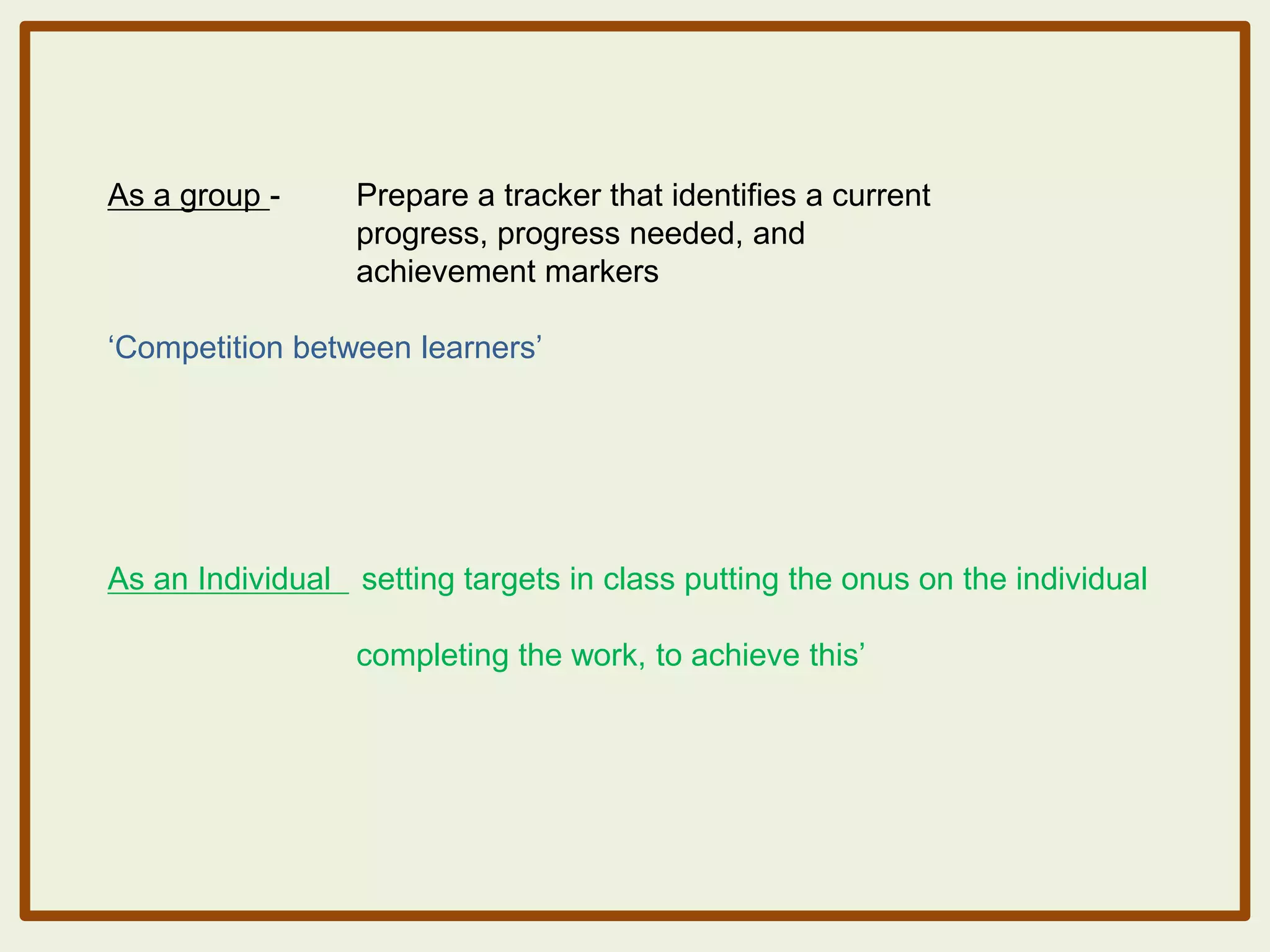 As a group -

Prepare a tracker that identifies a current
progress, progress needed, and
achievement markers

„Competition between learners‟

As an Individual setting targets in class putting the onus on the individual
completing the work, to achieve this‟

 
