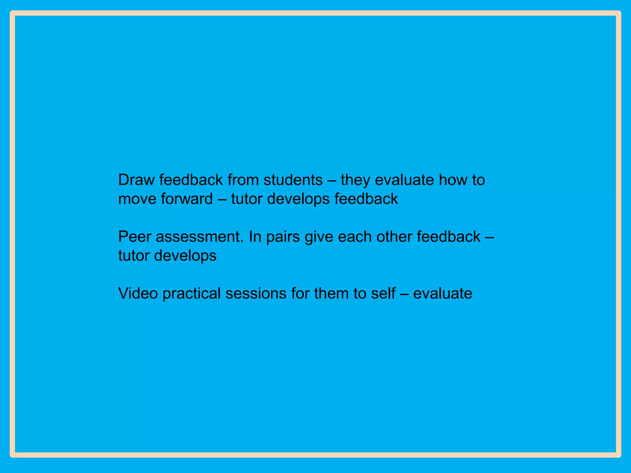 Draw feedback from students – they evaluate how to
move forward – tutor develops feedback
Peer assessment. In pairs give each other feedback –
tutor develops

Video practical sessions for them to self – evaluate

 