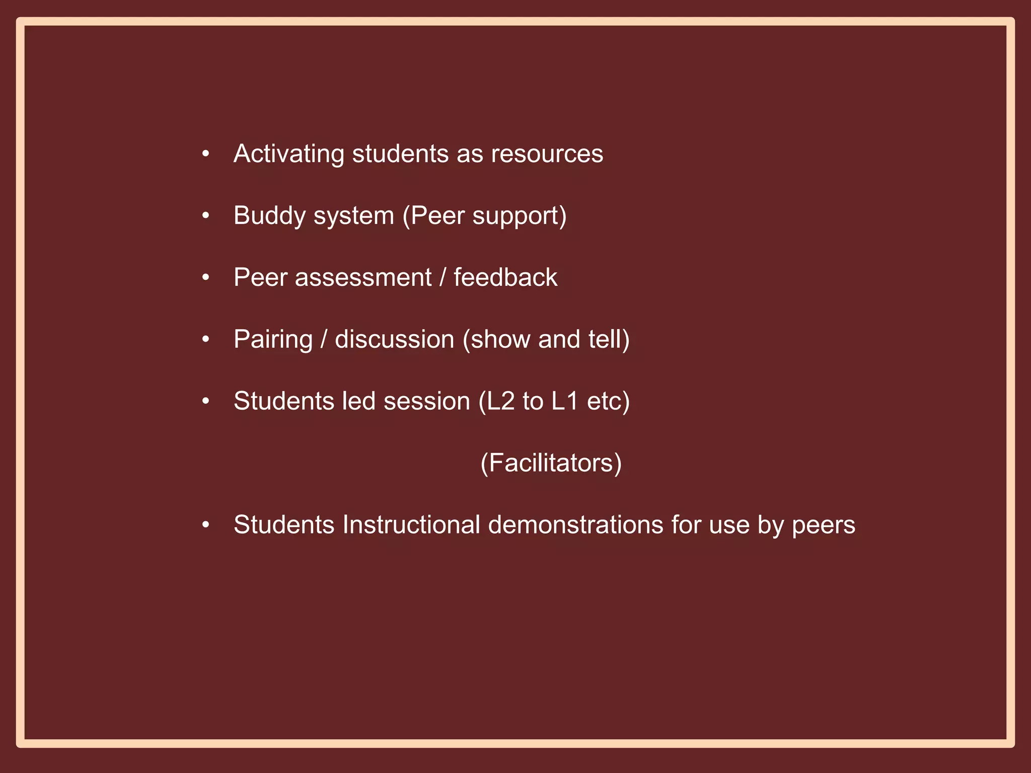 • Activating students as resources
• Buddy system (Peer support)
• Peer assessment / feedback
• Pairing / discussion (show and tell)
• Students led session (L2 to L1 etc)
(Facilitators)

• Students Instructional demonstrations for use by peers

 