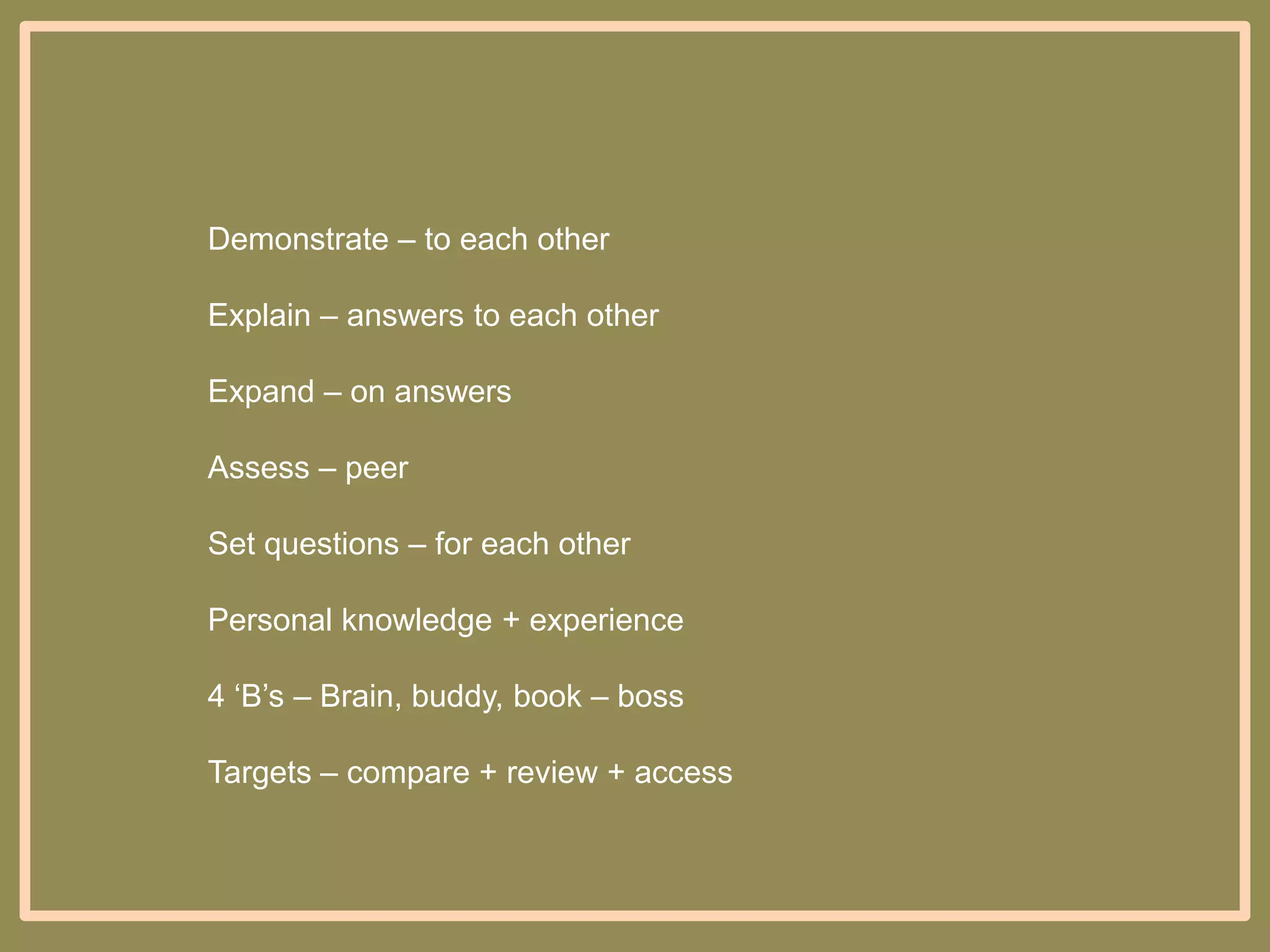 Demonstrate – to each other
Explain – answers to each other

Expand – on answers
Assess – peer
Set questions – for each other
Personal knowledge + experience
4 „B‟s – Brain, buddy, book – boss
Targets – compare + review + access

 