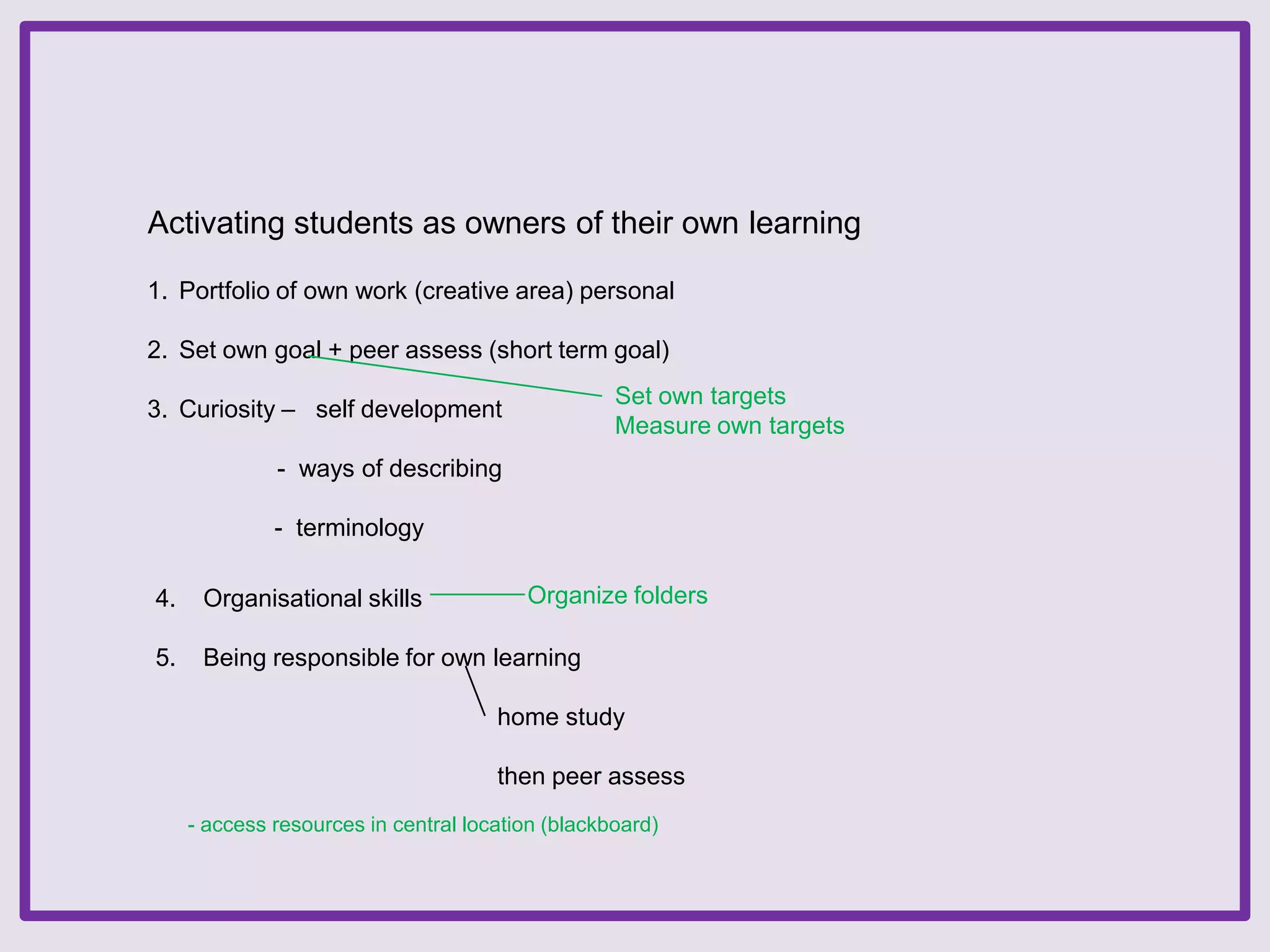 Activating students as owners of their own learning
1. Portfolio of own work (creative area) personal
2. Set own goal + peer assess (short term goal)
Set own targets
Measure own targets

3. Curiosity – self development
- ways of describing
- terminology

Organize folders

4.

Organisational skills

5.

Being responsible for own learning
home study
then peer assess
- access resources in central location (blackboard)

 