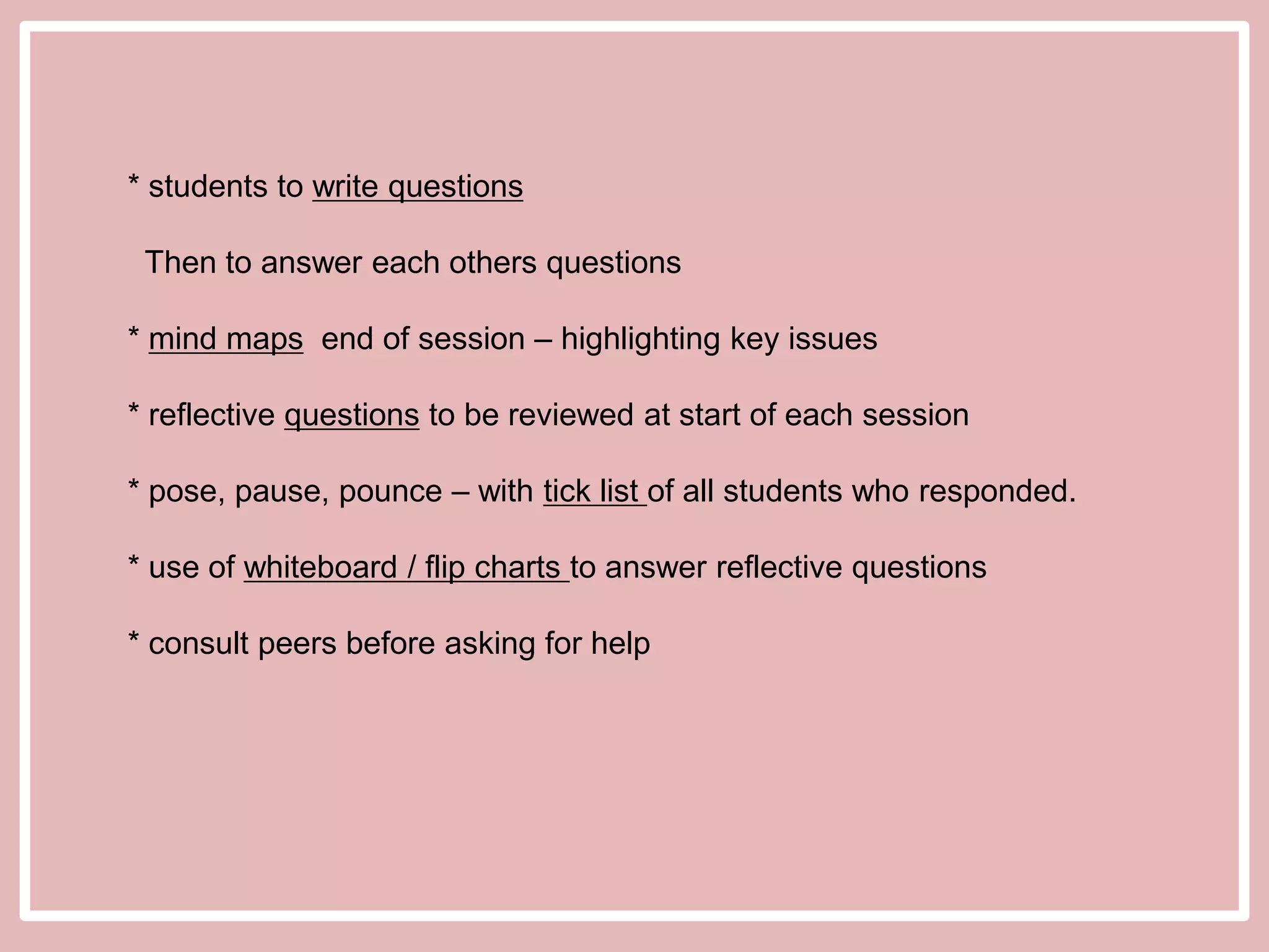 * students to write questions

Then to answer each others questions
* mind maps end of session – highlighting key issues
* reflective questions to be reviewed at start of each session
* pose, pause, pounce – with tick list of all students who responded.
* use of whiteboard / flip charts to answer reflective questions
* consult peers before asking for help

 
