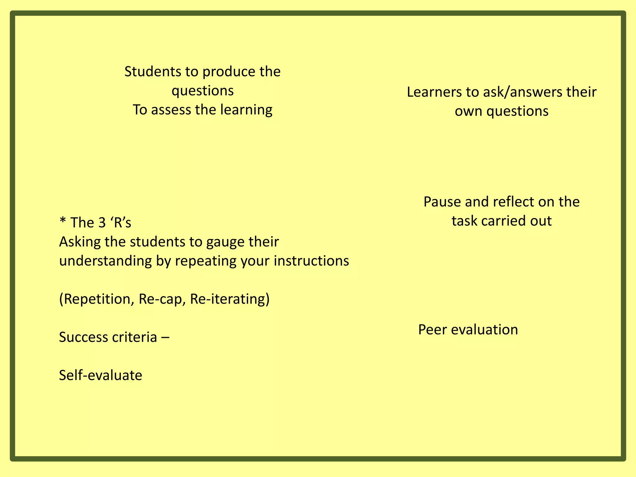 Students to produce the
questions
To assess the learning

* The 3 ‘R’s
Asking the students to gauge their
understanding by repeating your instructions

Learners to ask/answers their
own questions

Pause and reflect on the
task carried out

(Repetition, Re-cap, Re-iterating)

Success criteria –
Self-evaluate

Peer evaluation

 