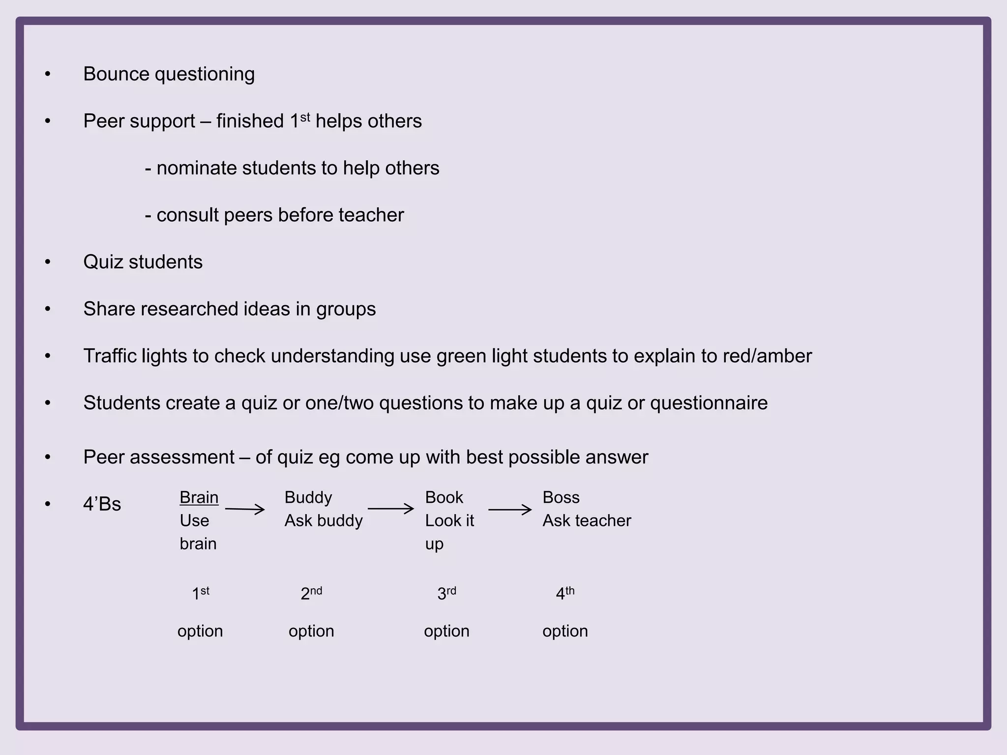 •

Bounce questioning

•

Peer support – finished 1st helps others
- nominate students to help others
- consult peers before teacher

•

Quiz students

•

Share researched ideas in groups

•

Traffic lights to check understanding use green light students to explain to red/amber

•

Students create a quiz or one/two questions to make up a quiz or questionnaire

•

Peer assessment – of quiz eg come up with best possible answer

•

4‟Bs

Brain
Use
brain

Buddy
Ask buddy

Book
Look it
up

Boss
Ask teacher

1st

2nd

3rd

4th

option

option

option

option

 