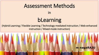 Assessment Methods
in
bLearning
(Hybrid Learning / Flexible Learning / Technology-mediated instruction / Web-enhanced
instruction / Mixed-mode instruction)
m nagaRAJU
 