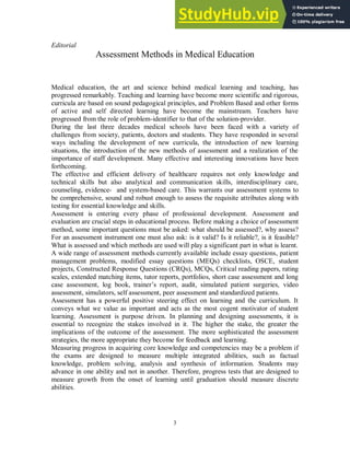 3
Editorial
Assessment Methods in Medical Education
Medical education, the art and science behind medical learning and teaching, has
progressed remarkably. Teaching and learning have become more scientific and rigorous,
curricula are based on sound pedagogical principles, and Problem Based and other forms
of active and self directed learning have become the mainstream. Teachers have
progressed from the role of problem-identifier to that of the solution-provider.
During the last three decades medical schools have been faced with a variety of
challenges from society, patients, doctors and students. They have responded in several
ways including the development of new curricula, the introduction of new learning
situations, the introduction of the new methods of assessment and a realization of the
importance of staff development. Many effective and interesting innovations have been
forthcoming.
The effective and efficient delivery of healthcare requires not only knowledge and
technical skills but also analytical and communication skills, interdisciplinary care,
counseling, evidence- and system-based care. This warrants our assessment systems to
be comprehensive, sound and robust enough to assess the requisite attributes along with
testing for essential knowledge and skills.
Assessment is entering every phase of professional development. Assessment and
evaluation are crucial steps in educational process. Before making a choice of assessment
method, some important questions must be asked: what should be assessed?, why assess?
For an assessment instrument one must also ask: is it valid? Is it reliable?, is it feasible?
What is assessed and which methods are used will play a significant part in what is learnt.
A wide range of assessment methods currently available include essay questions, patient
management problems, modified essay questions (MEQs) checklists, OSCE, student
projects, Constructed Response Questions (CRQs), MCQs, Critical reading papers, rating
scales, extended matching items, tutor reports, portfolios, short case assessment and long
case assessment, log book, trainer’s report, audit, simulated patient surgeries, video
assessment, simulators, self assessment, peer assessment and standardized patients.
Assessment has a powerful positive steering effect on learning and the curriculum. It
conveys what we value as important and acts as the most cogent motivator of student
learning. Assessment is purpose driven. In planning and designing assessments, it is
essential to recognize the stakes involved in it. The higher the stake, the greater the
implications of the outcome of the assessment. The more sophisticated the assessment
strategies, the more appropriate they become for feedback and learning.
Measuring progress in acquiring core knowledge and competencies may be a problem if
the exams are designed to measure multiple integrated abilities, such as factual
knowledge, problem solving, analysis and synthesis of information. Students may
advance in one ability and not in another. Therefore, progress tests that are designed to
measure growth from the onset of learning until graduation should measure discrete
abilities.
 