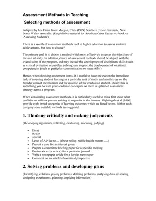 Assessment Methods in Teaching
Selecting methods of assessment
Adapted by Lee Dunn from: Morgan, Chris (1999) Southern Cross University, New
South Wales, Australia. (Unpublished material for Southern Cross University booklet
'Assessing Students')

There is a wealth of assessment methods used in higher education to assess students'
achievements, but how to choose?

The primary goal is to choose a method which most effectively assesses the objectives of
the unit of study. In addition, choice of assessment methods should be aligned with the
overall aims of the program, and may include the development of disciplinary skills (such
as critical evaluation or problem solving) and support the development of vocational
competencies (such as particular communication or team skills.)

Hence, when choosing assessment items, it is useful to have one eye on the immediate
task of assessing student learning in a particular unit of study, and another eye on the
broader aims of the program and the qualities of the graduating student. Ideally this is
something you do with your academic colleagues so there is a planned assessment
strategy across a program.

When considering assessment methods, it is particularly useful to think first about what
qualities or abilities you are seeking to engender in the learners. Nightingale et al (1996)
provide eight broad categories of learning outcomes which are listed below. Within each
category some suitable methods are suggested.

1. Thinking critically and making judgements
(Developing arguments, reflecting, evaluating, assessing, judging)

   •   Essay
   •   Report
   •   Journal
   •   Letter of Advice to .... (about policy, public health matters .....)
   •   Present a case for an interest group
   •   Prepare a committee briefing paper for a specific meeting
   •   Book review (or article) for a particular journal
   •   Write a newspaper article for a foreign newspaper
   •   Comment on an article's theoretical perspective

2. Solving problems and developing plans
(Identifying problems, posing problems, defining problems, analysing data, reviewing,
designing experiments, planning, applying information)
 