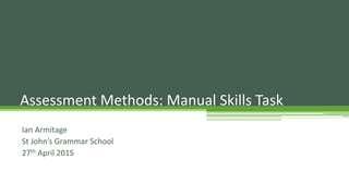Ian Armitage
St John’s Grammar School
27th April 2015
Assessment Methods: Manual Skills Task
 