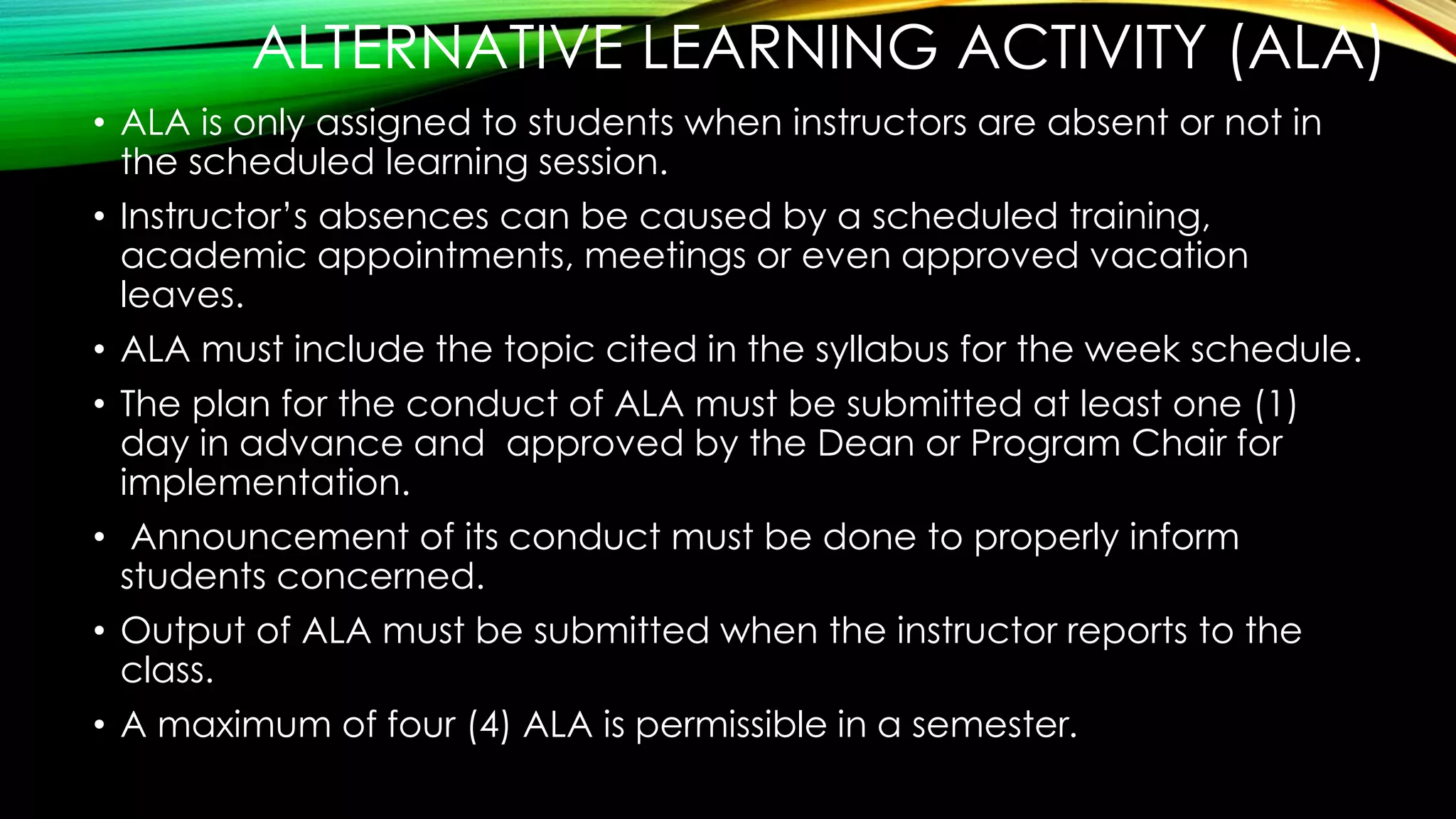 ALTERNATIVE LEARNING ACTIVITY (ALA)
• ALA is only assigned to students when instructors are absent or not in
the scheduled learning session.
• Instructor’s absences can be caused by a scheduled training,
academic appointments, meetings or even approved vacation
leaves.
• ALA must include the topic cited in the syllabus for the week schedule.
• The plan for the conduct of ALA must be submitted at least one (1)
day in advance and approved by the Dean or Program Chair for
implementation.
• Announcement of its conduct must be done to properly inform
students concerned.
• Output of ALA must be submitted when the instructor reports to the
class.
• A maximum of four (4) ALA is permissible in a semester.
 
