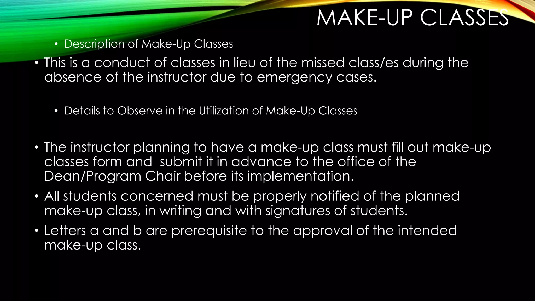 MAKE-UP CLASSES
• Description of Make-Up Classes
• This is a conduct of classes in lieu of the missed class/es during the
absence of the instructor due to emergency cases.
• Details to Observe in the Utilization of Make-Up Classes
• The instructor planning to have a make-up class must fill out make-up
classes form and submit it in advance to the office of the
Dean/Program Chair before its implementation.
• All students concerned must be properly notified of the planned
make-up class, in writing and with signatures of students.
• Letters a and b are prerequisite to the approval of the intended
make-up class.
 
