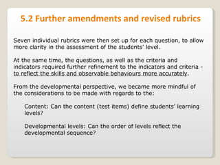 5.2 Further amendments and revised rubrics Seven individual rubrics were then set up for each question, to allow more clarity in the assessment of the students’ level.  At the same time, the questions, as well as the criteria and indicators required further refinement to the indicators and criteria -  to reflect the skills and observable behaviours more accurately . From the developmental perspective, we became more mindful of the considerations to be made with regards to the: Content: Can the content (test items) define students’ learning levels? Developmental levels: Can the order of levels reflect the developmental sequence? 
