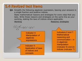 5.4 Revised test items Q4 .  Simplify the following algebraic expression, leaving your answers in a single fraction and positive indices.  State mathematical reasons and strategies for every step that you take. Write these reasons and strategies on the same line as your working, stating the laws of indices where applicable.  Working Reasons/ strategies Indicator 4: Manipulation of algebraic expressions  Indicators 6 and 7: Mathematical reasoning and communication – in (i) algebraic manipulation (indicator 6) and (ii) indices (indicator 7) Indicator 5: Application of laws of indices and concepts 