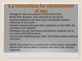 6.2 Instructions for administrator of test All bags & notes are placed in front of the class. Write time duration, start and end on the board. Remind students to do their work individually without reference to any notes. Students should only have their stationery on the table. No calculators are allowed. Distribute the test face-down and instruct students not to turn over until told to do so. Cue for start following class clock, 10 minutes before end and end time. NOTE: the school has a protocol for written tests  and exams and all staff will be able to conduct the test in the manner expected. 