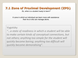 7.1 Zone of Proximal Development (ZPD) Vygotsky “ ...a state of readiness in which a student will be able to make certain kinds of conceptual connections, but not others; anything too simple for the student will quickly become boring; anything too difficult will quickly become demoralising”. So, when is a student ready to learn? A zone in which an individual can learn more with assistance  than he or she can manage alone. 