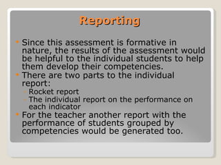 Reporting Since this assessment is formative in nature, the results of the assessment would be helpful to the individual students to help them develop their competencies. There are two parts to the individual  report: Rocket report  The individual report on the performance on each indicator For the teacher another report with the performance of students grouped by competencies would be generated too. 
