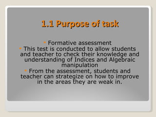 1.1 Purpose of task Formative assessment This test is conducted to allow students and teacher to check their knowledge and understanding of Indices and Algebraic manipulation From the assessment, students and teacher can strategize on how to improve in the areas they are weak in. 