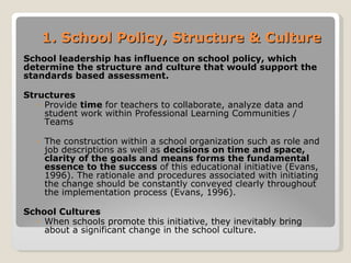 1. School Policy, Structure & Culture School leadership has influence on school policy, which determine the structure and culture that would support the standards based assessment. Structures Provide  time  for teachers to collaborate, analyze data and student work within Professional Learning Communities / Teams The construction within a school organization such as role and job descriptions as well as  decisions on time and space, clarity of the goals and means forms the fundamental essence to the success  of this educational initiative (Evans, 1996). The rationale and procedures associated with initiating the change should be constantly conveyed clearly throughout the implementation process (Evans, 1996).  School Cultures  When schools promote this initiative, they inevitably bring about a significant change in the school culture.  