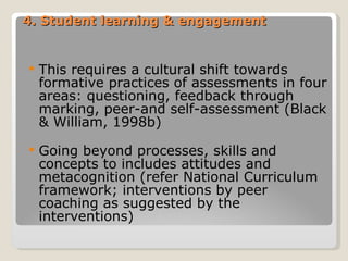 4. Student learning & engagement This requires a cultural shift towards formative practices of assessments in four areas: questioning, feedback through marking, peer-and self-assessment (Black & William, 1998b) Going beyond processes, skills and concepts to includes attitudes and metacognition (refer National Curriculum framework; interventions by peer coaching as suggested by the interventions) 