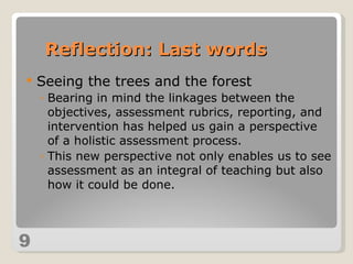 Seeing the trees and the forest Bearing in mind the linkages between the objectives, assessment rubrics, reporting, and intervention has helped us gain a perspective of a holistic assessment process. This new perspective not only enables us to see assessment as an integral of teaching but also how it could be done. 9 Reflection: Last words 