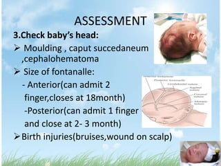 ASSESSMENT
3.Check baby’s head:
 Moulding , caput succedaneum
  ,cephalohematoma
 Size of fontanalle:
  - Anterior(can admit 2
   finger,closes at 18month)
   -Posterior(can admit 1 finger
   and close at 2- 3 month)
Birth injuries(bruises,wound on scalp)
 