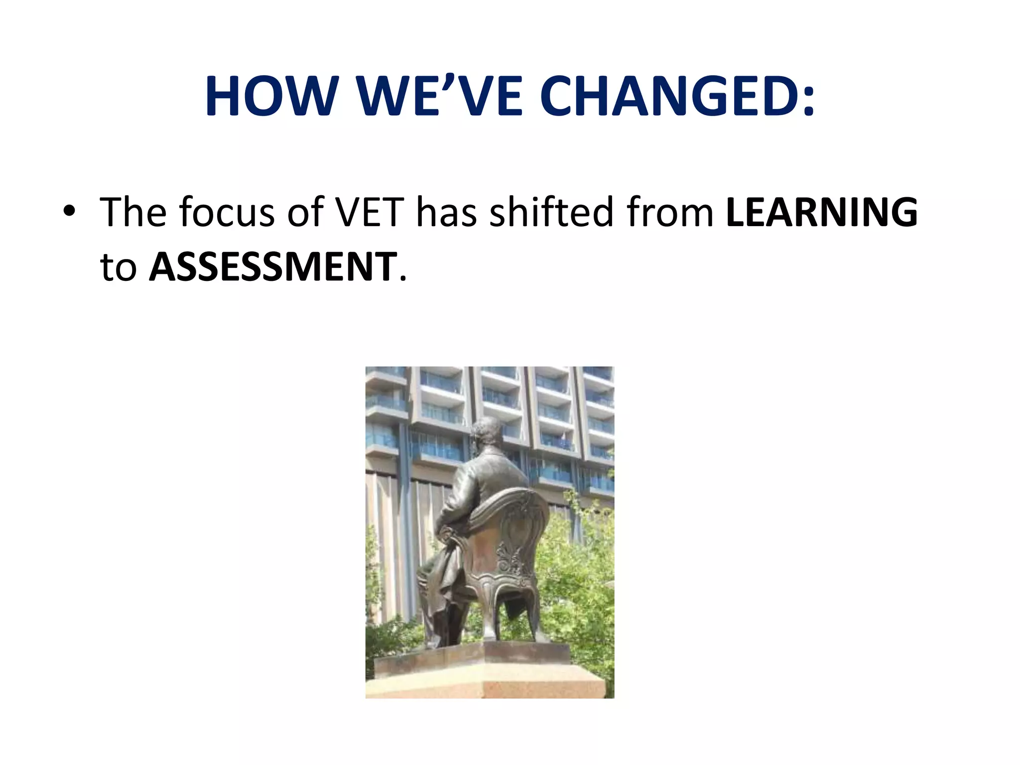 HOW WE’VE CHANGED: 
• The focus of VET has shifted from LEARNING 
to ASSESSMENT. 
 