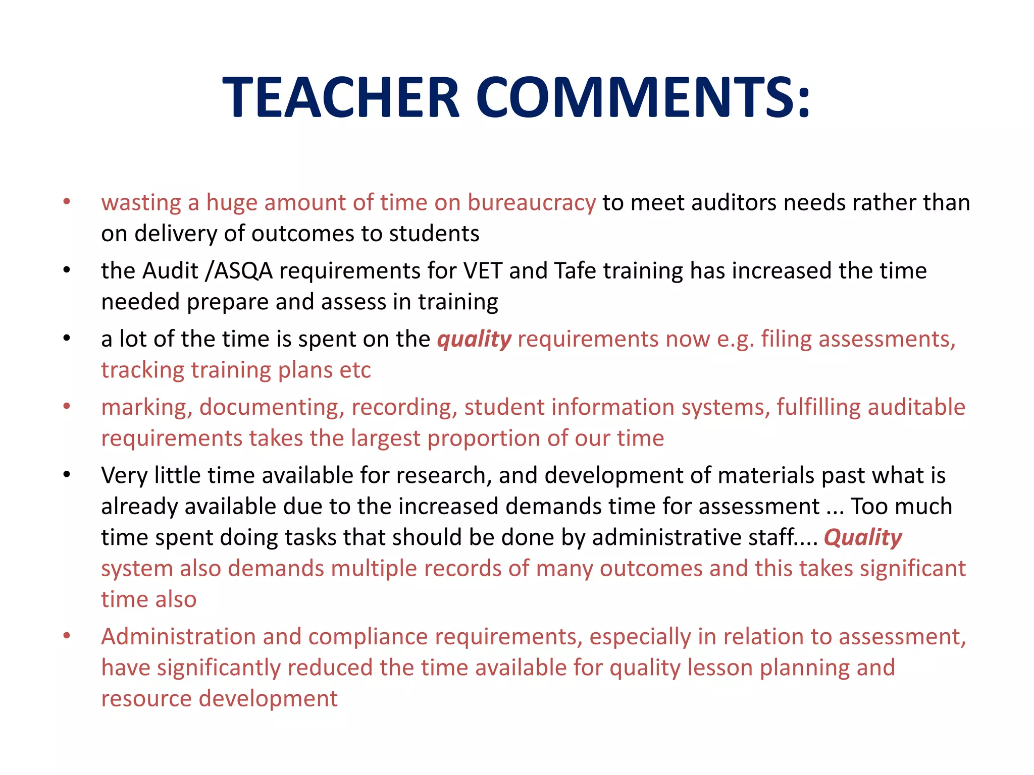 TEACHER COMMENTS: 
• wasting a huge amount of time on bureaucracy to meet auditors needs rather than 
on delivery of outcomes to students 
• the Audit /ASQA requirements for VET and Tafe training has increased the time 
needed prepare and assess in training 
• a lot of the time is spent on the quality requirements now e.g. filing assessments, 
tracking training plans etc 
• marking, documenting, recording, student information systems, fulfilling auditable 
requirements takes the largest proportion of our time 
• Very little time available for research, and development of materials past what is 
already available due to the increased demands time for assessment ... Too much 
time spent doing tasks that should be done by administrative staff.... Quality 
system also demands multiple records of many outcomes and this takes significant 
time also 
• Administration and compliance requirements, especially in relation to assessment, 
have significantly reduced the time available for quality lesson planning and 
resource development 
 