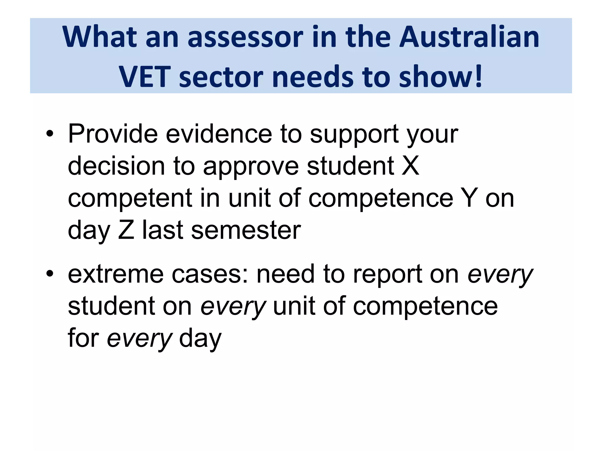 What an assessor in the Australian 
VET sector needs to show! 
• Provide evidence to support your 
decision to approve student X 
competent in unit of competence Y on 
day Z last semester 
• extreme cases: need to report on every 
student on every unit of competence 
for every day 
 