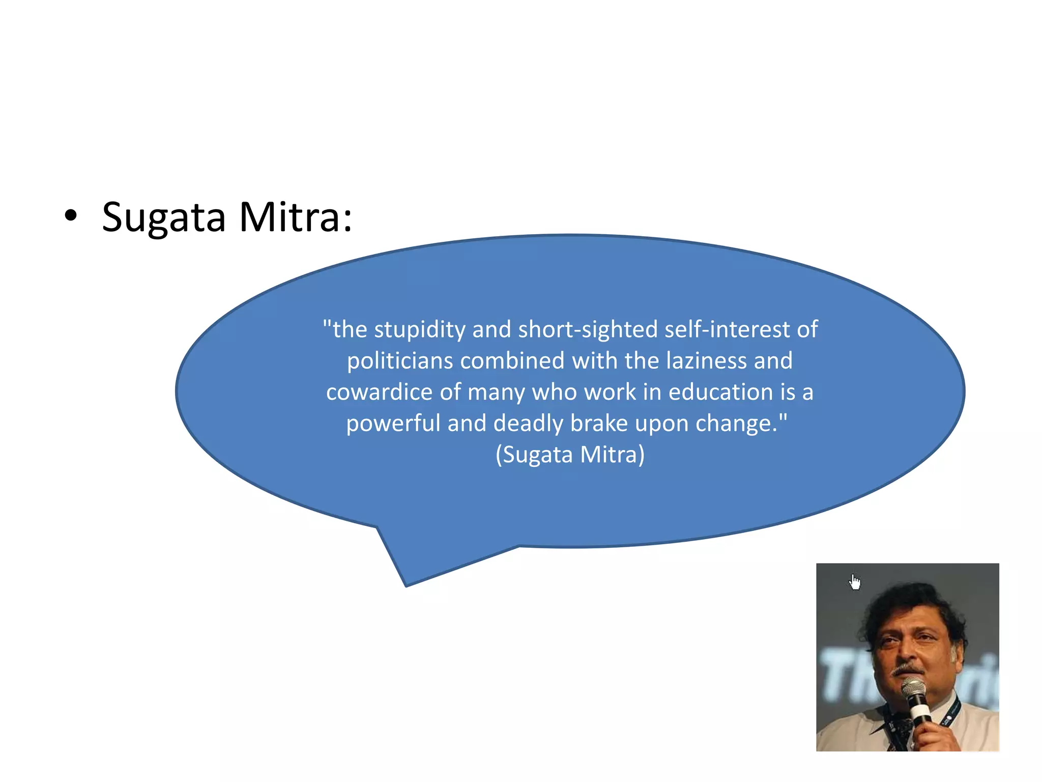 • Sugata Mitra: 
"the stupidity and short-sighted self-interest of 
politicians combined with the laziness and 
cowardice of many who work in education is a 
powerful and deadly brake upon change." 
(Sugata Mitra) 
 