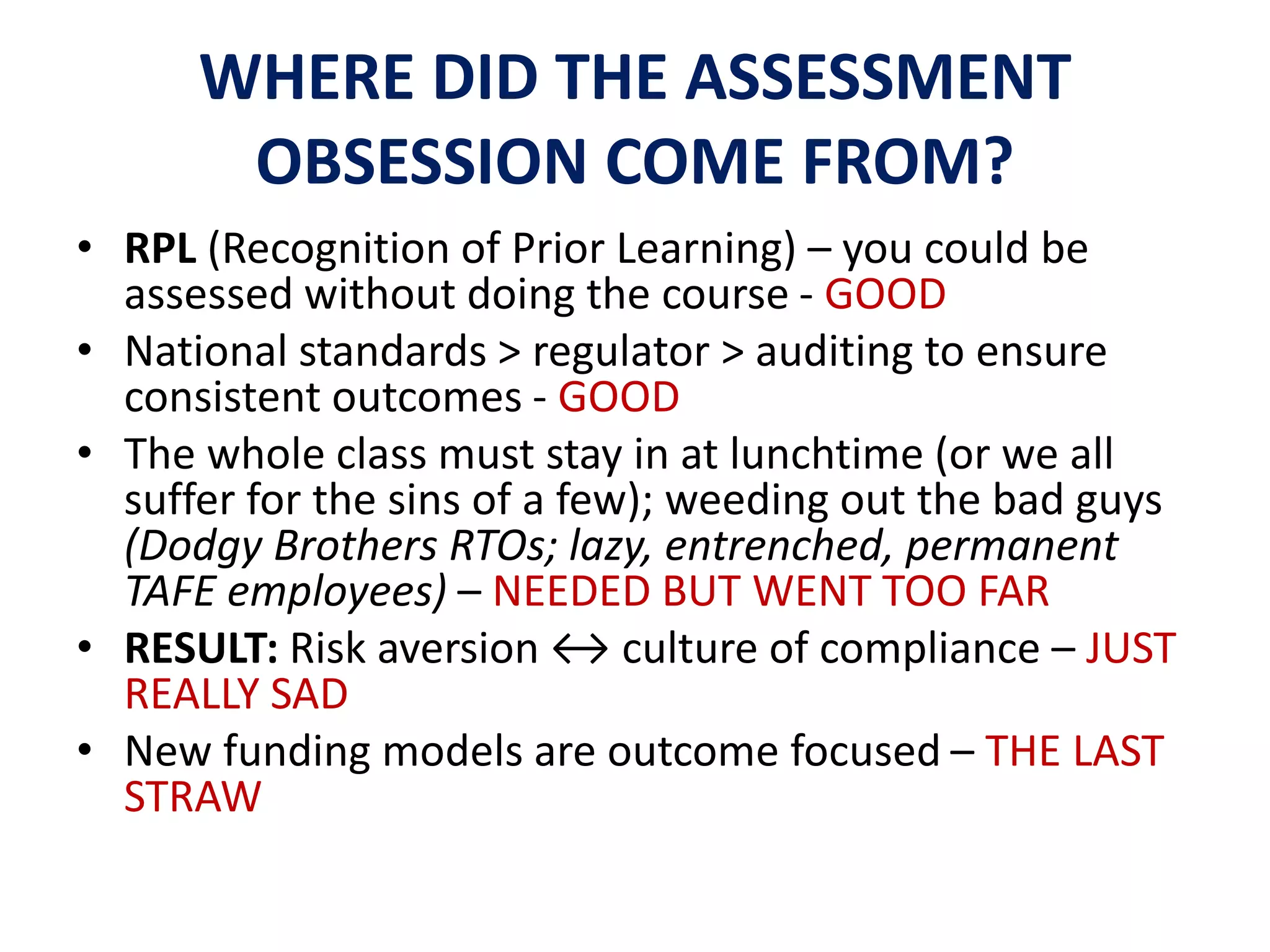 WHERE DID THE ASSESSMENT 
OBSESSION COME FROM? 
• RPL (Recognition of Prior Learning) – you could be 
assessed without doing the course - GOOD 
• National standards > regulator > auditing to ensure 
consistent outcomes - GOOD 
• The whole class must stay in at lunchtime (or we all 
suffer for the sins of a few); weeding out the bad guys 
(Dodgy Brothers RTOs; lazy, entrenched, permanent 
TAFE employees) – NEEDED BUT WENT TOO FAR 
• RESULT: Risk aversion ↔ culture of compliance – JUST 
REALLY SAD 
• New funding models are outcome focused – THE LAST 
STRAW 
 