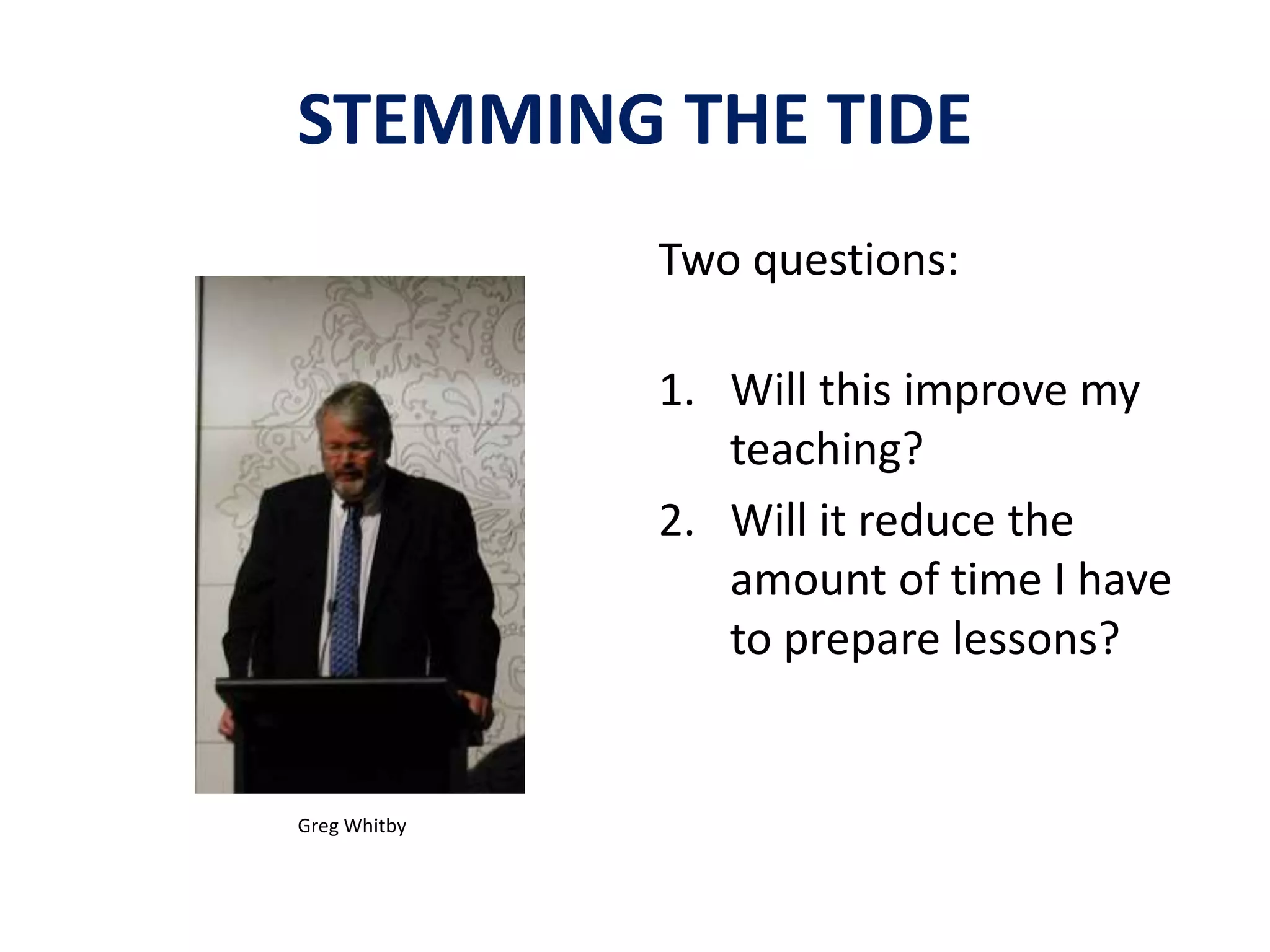 STEMMING THE TIDE 
Two questions: 
1. Will this improve my 
teaching? 
2. Will it reduce the 
amount of time I have 
to prepare lessons? 
Greg Whitby 
 