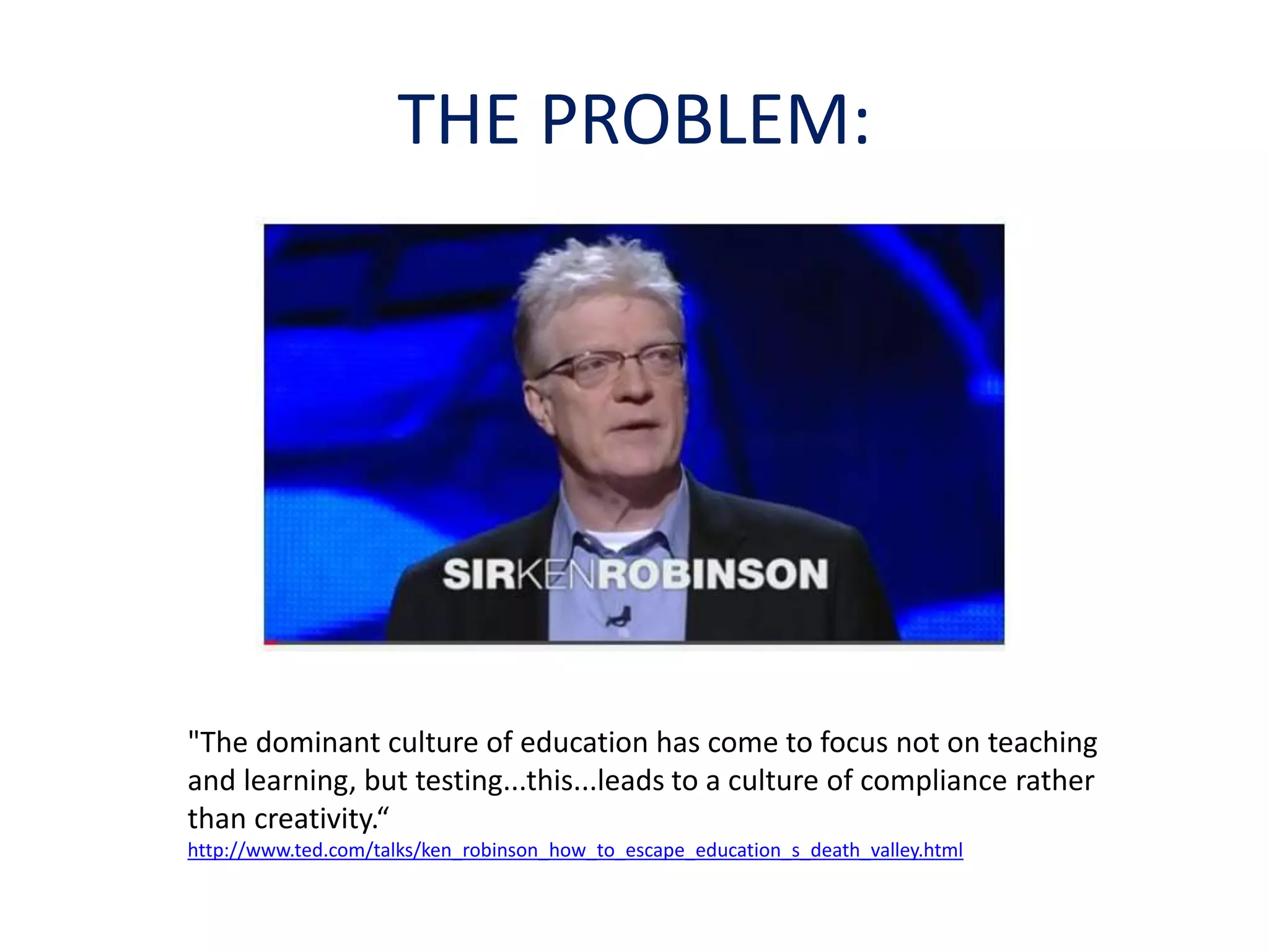 THE PROBLEM: 
"The dominant culture of education has come to focus not on teaching 
and learning, but testing...this...leads to a culture of compliance rather 
than creativity.“ 
http://www.ted.com/talks/ken_robinson_how_to_escape_education_s_death_valley.html 
 