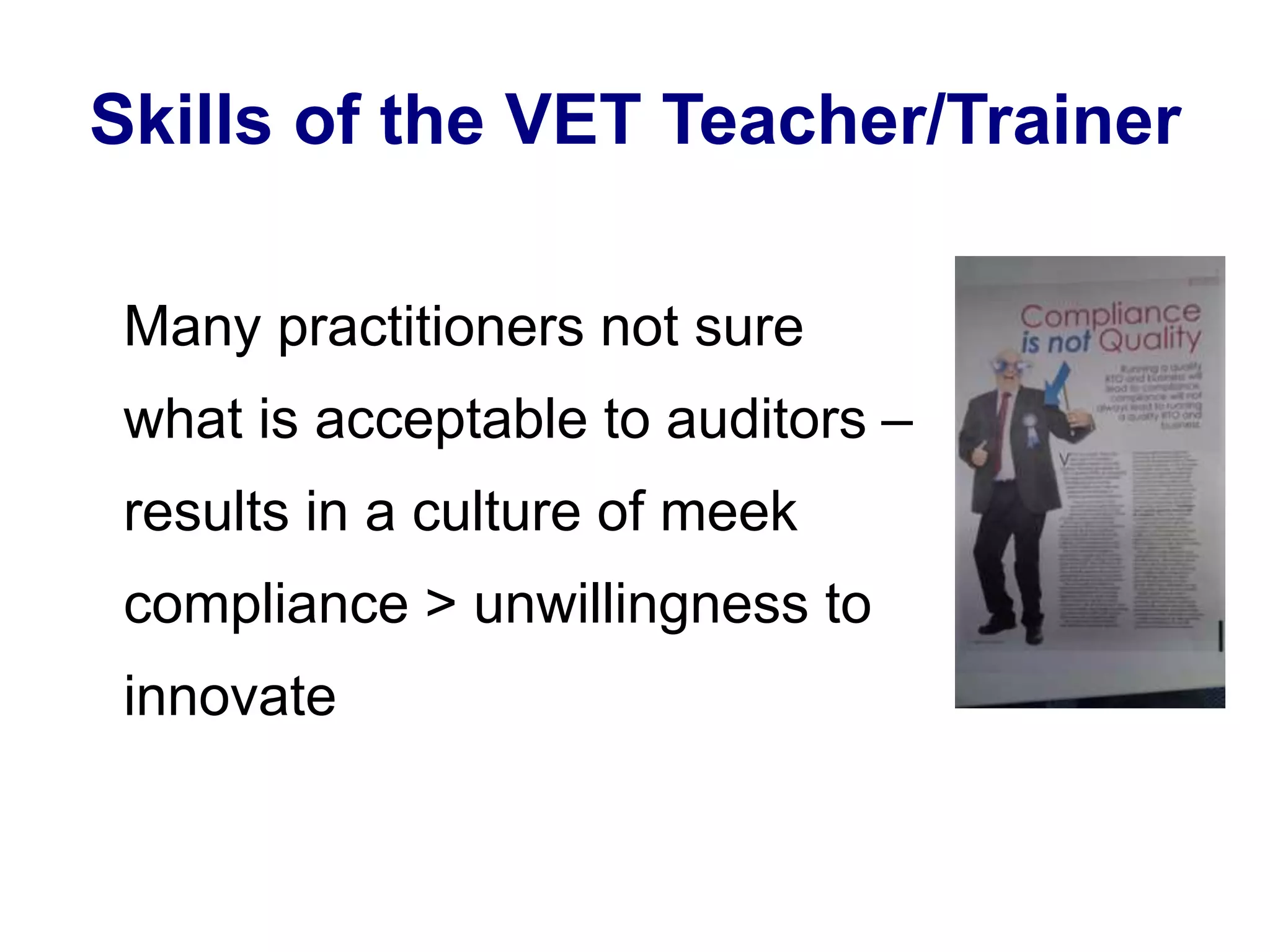 Skills of the VET Teacher/Trainer 
Many practitioners not sure 
what is acceptable to auditors – 
results in a culture of meek 
compliance > unwillingness to 
innovate 
 