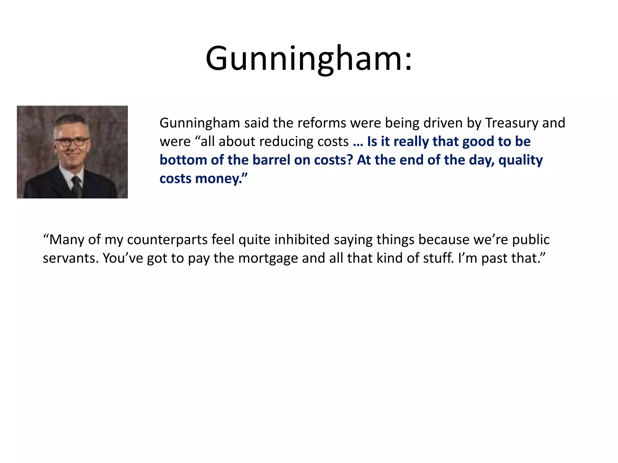 Gunningham: 
Gunningham said the reforms were being driven by Treasury and 
were “all about reducing costs … Is it really that good to be 
bottom of the barrel on costs? At the end of the day, quality 
costs money.” 
“Many of my counterparts feel quite inhibited saying things because we’re public 
servants. You’ve got to pay the mortgage and all that kind of stuff. I’m past that.” 
 