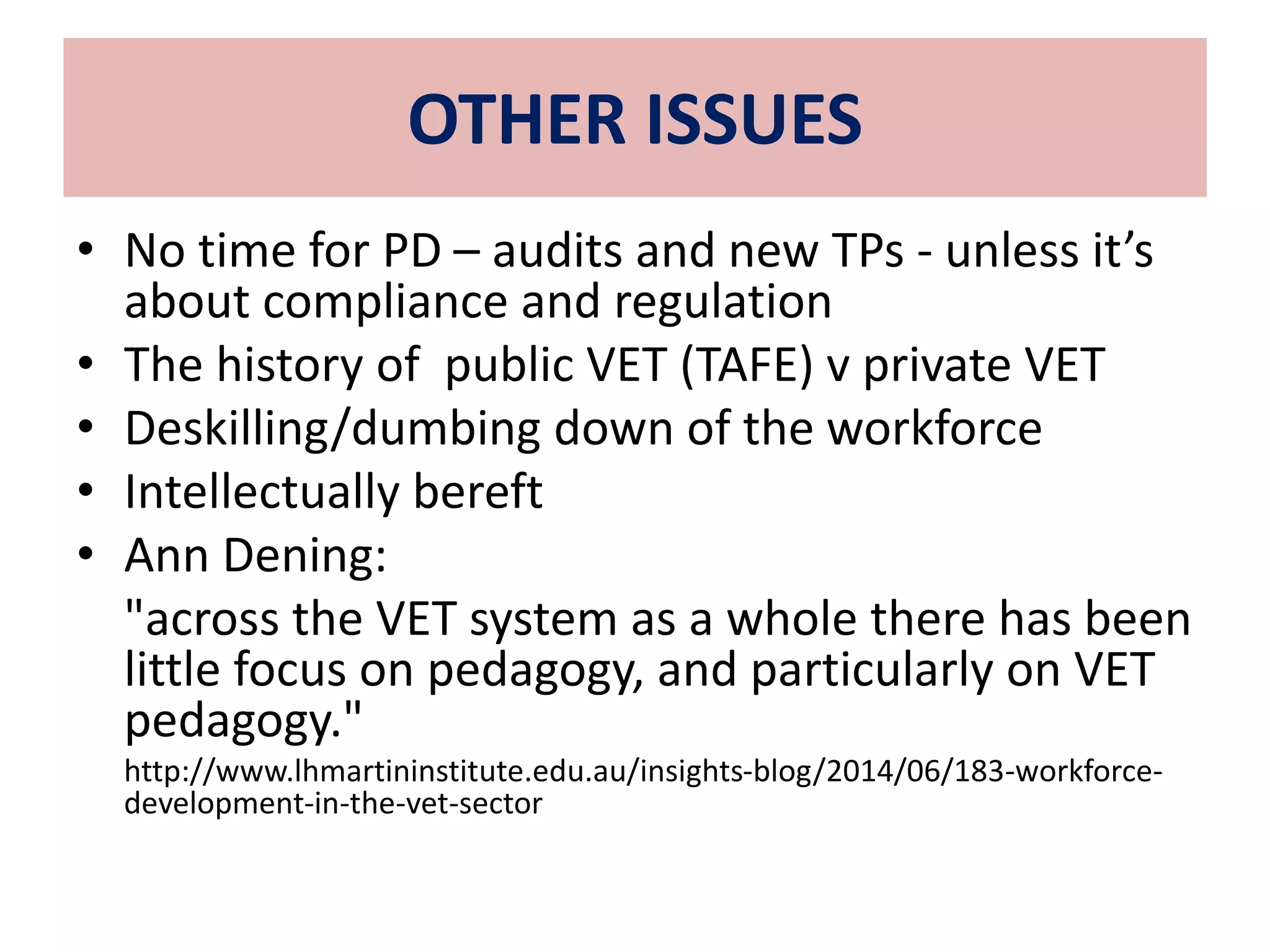 OTHER ISSUES 
• No time for PD – audits and new TPs - unless it’s 
about compliance and regulation 
• The history of public VET (TAFE) v private VET 
• Deskilling/dumbing down of the workforce 
• Intellectually bereft 
• Ann Dening: 
"across the VET system as a whole there has been 
little focus on pedagogy, and particularly on VET 
pedagogy." 
http://www.lhmartininstitute.edu.au/insights-blog/2014/06/183-workforce-development- 
in-the-vet-sector 
 