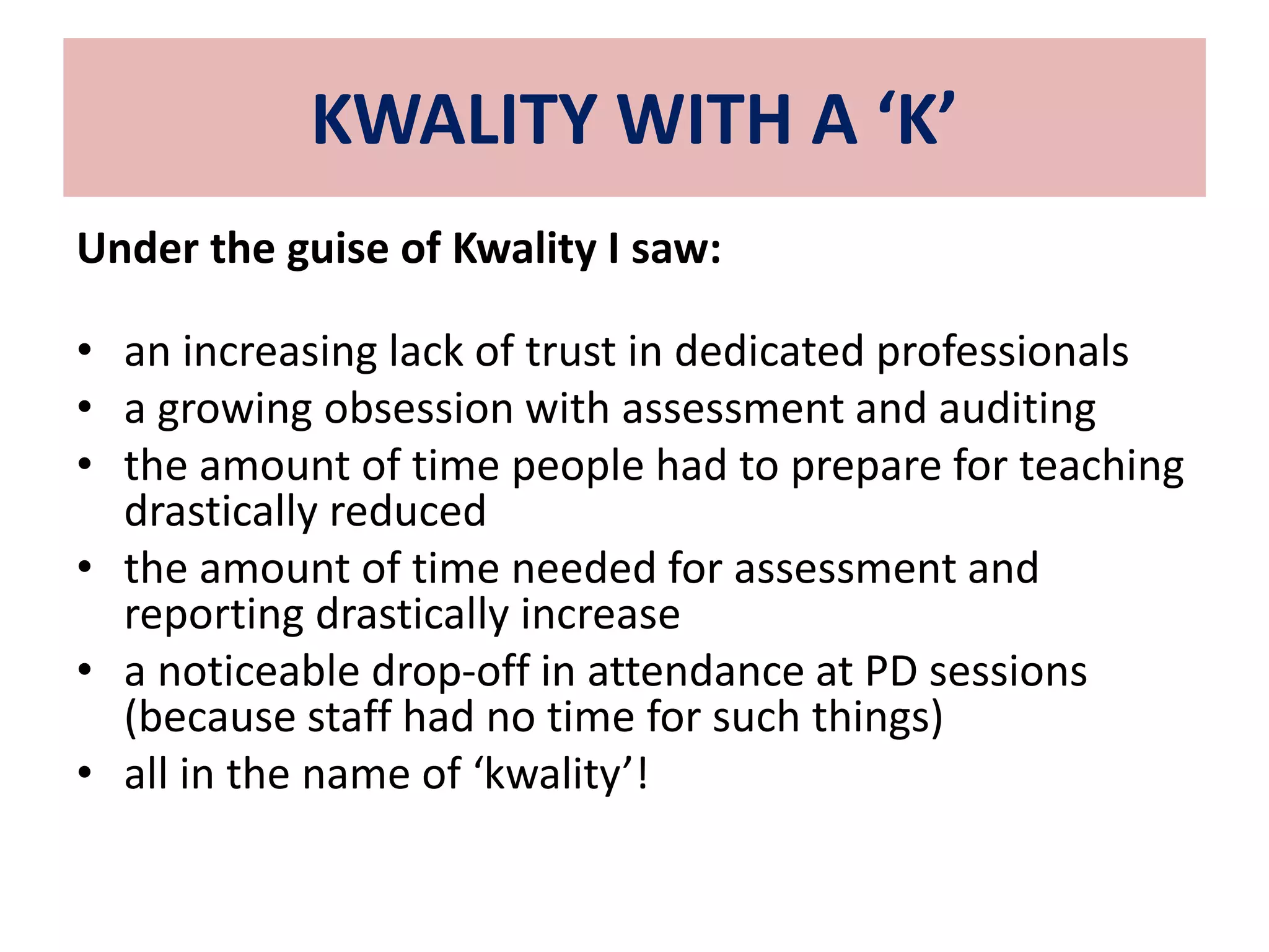 KWALITY WITH A ‘K’ 
Under the guise of Kwality I saw: 
• an increasing lack of trust in dedicated professionals 
• a growing obsession with assessment and auditing 
• the amount of time people had to prepare for teaching 
drastically reduced 
• the amount of time needed for assessment and 
reporting drastically increase 
• a noticeable drop-off in attendance at PD sessions 
(because staff had no time for such things) 
• all in the name of ‘kwality’! 
 