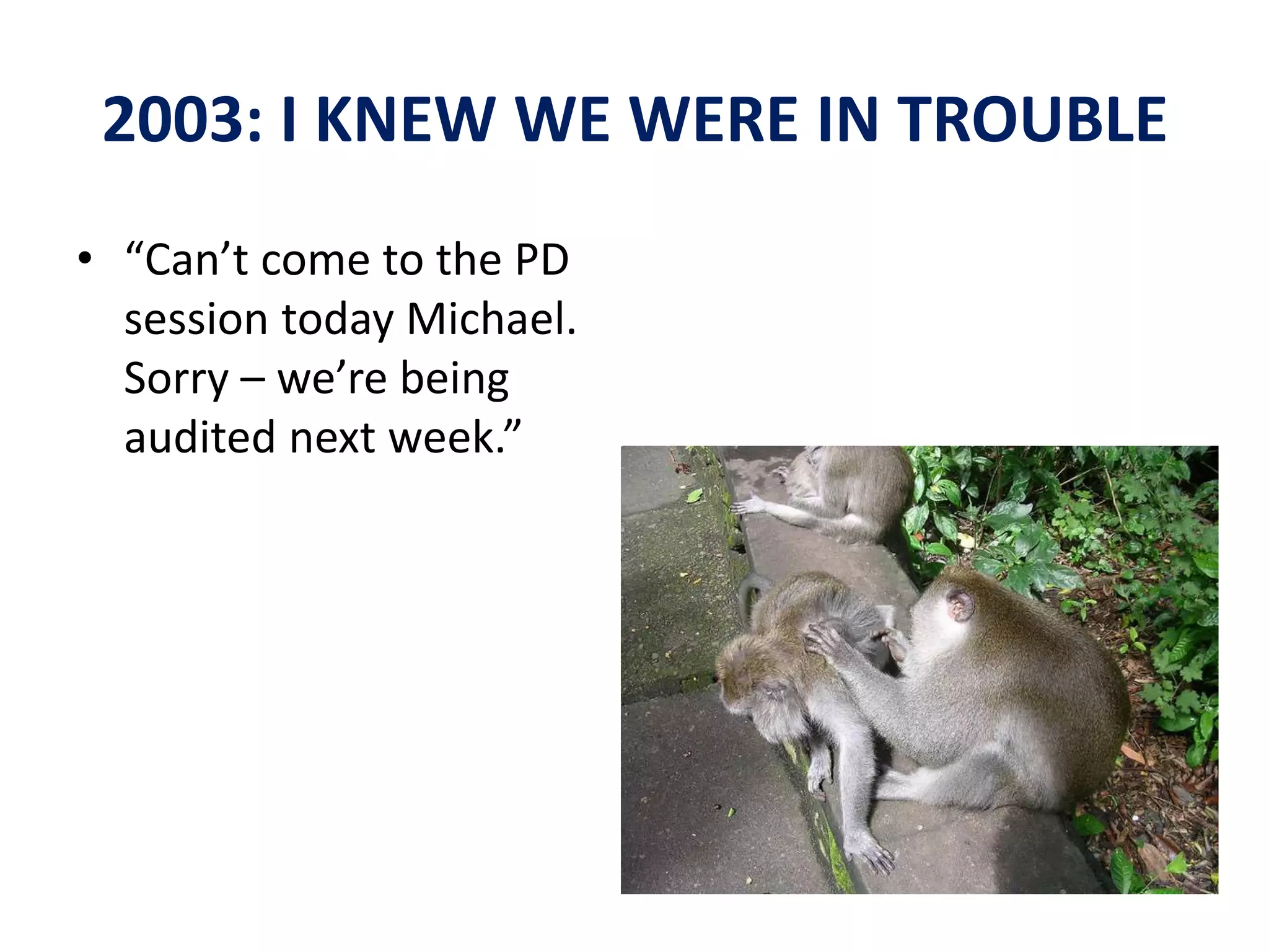 2003: I KNEW WE WERE IN TROUBLE 
• “Can’t come to the PD 
session today Michael. 
Sorry – we’re being 
audited next week.” 
 