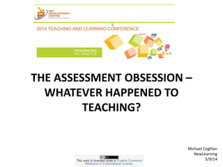 THE ASSESSMENT OBSESSION – 
WHATEVER HAPPENED TO 
TEACHING? 
Michael Coghlan 
NewLearning 
5/9/14 
 